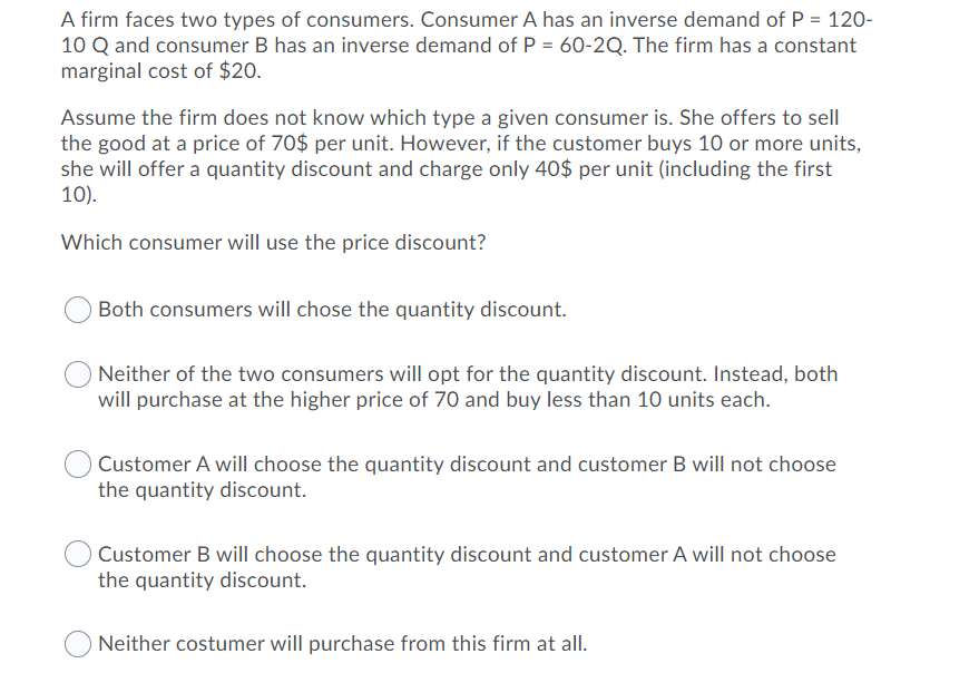 A firm faces two types of consumers. Consumer A has an inverse demand of P = 120-
10 Q and consumer B has an inverse demand of P = 60-2Q. The firm has a constant
marginal cost of $20.
Assume the firm does not know which type a given consumer is. She offers to sell
the good at a price of 70$ per unit. However, if the customer buys 10 or more units,
she will offer a quantity discount and charge only 40$ per unit (including the first
10).
Which consumer will use the price discount?
Both consumers will chose the quantity discount.
Neither of the two consumers will opt for the quantity discount. Instead, both
will purchase at the higher price of 70 and buy less than 10 units each.
Customer A will choose the quantity discount and customer B will not choose
the quantity discount.
Customer B will choose the quantity discount and customer A will not choose
the quantity discount.
Neither costumer will purchase from this firm at all.
