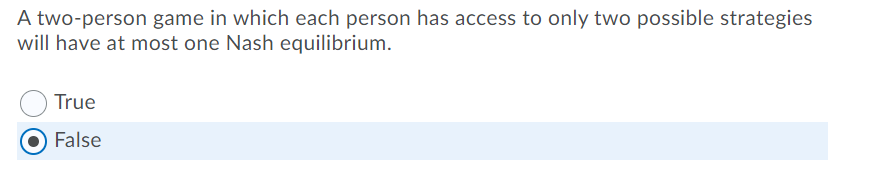 A two-person game in which each person has access to only two possible strategies
will have at most one Nash equilibrium.
True
False
