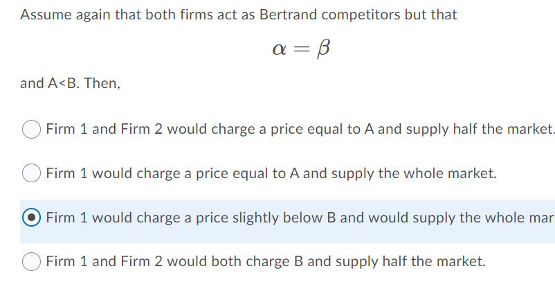 Assume again that both firms act as Bertrand competitors but that
a = B
and A<B. Then,
Firm 1 and Firm 2 would charge a price equal to A and supply half the market.
Firm 1 would charge a price equal to A and supply the whole market.
O Firm 1 would charge a price slightly below B and would supply the whole mar
Firm 1 and Firm 2 would both charge B and supply half the market.
