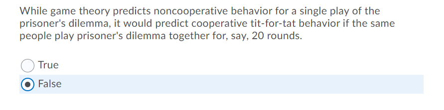 While game theory predicts noncooperative behavior for a single play of the
prisoner's dilemma, it would predict cooperative tit-for-tat behavior if the same
people play prisoner's dilemma together for, say, 20 rounds.
True
False
