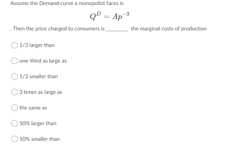 Assume the Demand curve a monopolist faces is
QD = Ap-3
. Then the price charged to consumers is
the marginal costs of production
1/3 larger than
one-third as large as
1/3 smaller than
3 times as large as
the same as
50% larger than
50% smaller than
