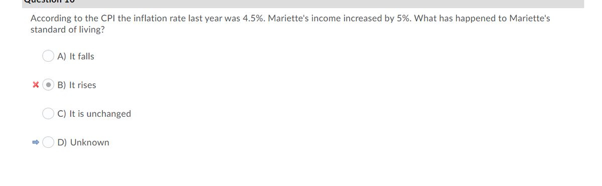 According to the CPI the inflation rate last year was 4.5%. Mariette's income increased by 5%. What has happened to Mariette's
standard of living?
A) It falls
B) It rises
C) It is unchanged
D) Unknown
