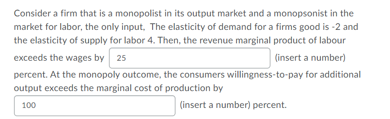 Consider a firm that is a monopolist in its output market and a monopsonist in the
market for labor, the only input, The elasticity of demand for a firms good is -2 and
the elasticity of supply for labor 4. Then, the revenue marginal product of labour
exceeds the wages by
25
(insert a number)
percent. At the monopoly outcome, the consumers willingness-to-pay for additional
output exceeds the marginal cost of production by
100
(insert a number) percent.
