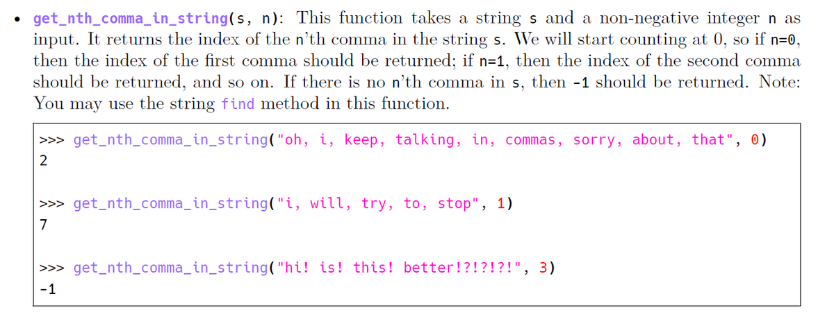 • get_nth_comma_in_string(s, n): This function takes a string s and a non-negative integer n as
input. It returns the index of the n'th comma in the string s. We will start counting at 0, so if n=0,
then the index of the first comma should be returned; if n=1, then the index of the second comma
should be returned, and so on. If there is no n'th comma in s, then -1 should be returned. Note:
You may use the string find method in this function.
>>> get_nth_comma_in_string("oh, i, keep, talking, in, commas, sorry, about, that", 0)
2
>>> get_nth_comma_in_string("i, will, try, to, stop", 1)
7
>>> get_nth_comma_in_string("hi! is! this! better!?!?!?!", 3)
-1
