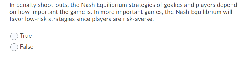 In penalty shoot-outs, the Nash Equilibrium strategies of goalies and players depend
on how important the game is. In more important games, the Nash Equilibrium will
favor low-risk strategies since players are risk-averse.
True
False
