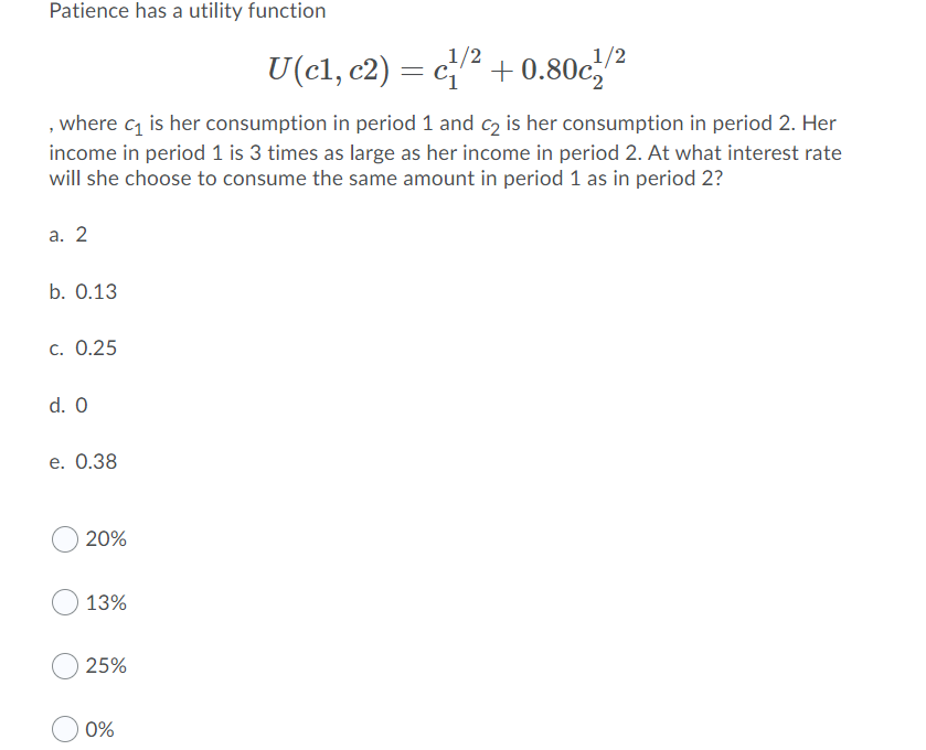 Patience has a utility function
1/2
1/2
U(cl, c2) = c? + 0.80c/?
where c is her consumption in period 1 and c is her consumption in period 2. Her
income in period 1 is 3 times as large as her income in period 2. At what interest rate
will she choose to consume the same amount in period 1 as in period 2?
a. 2
b. 0.13
c. 0.25
d. 0
е. О.38
20%
13%
25%
0%
