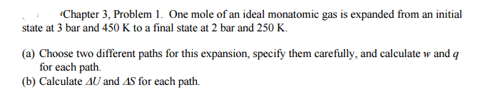 Chapter 3, Problem 1. One mole of an ideal monatomic gas is expanded from an initial
state at 3 bar and 450 K to a final state at 2 bar and 250 K.
(a) Choose two different paths for this expansion, specify them carefully, and calculate w and q
for each path.
(b) Calculate AU and AS for each path.