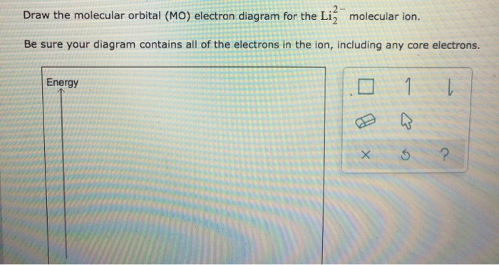 Draw the molecular orbital (MO) electron diagram for the Li2 molecular ion.
Be sure your diagram contains all of the electrons in the ion, including any core electrons.
Energy
X
1
ی
5 ?