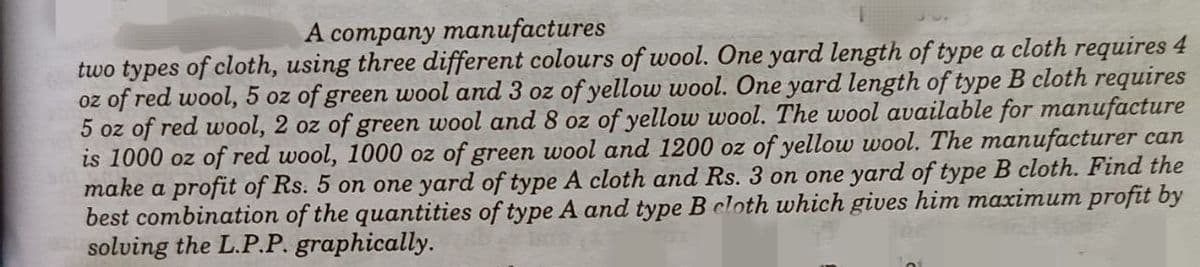 А cотрaпy maпufactures
two types of cloth, using three different colours of wool. One yard length of type a cloth requires 4
oz of red wool, 5 oz of green wool and 3 oz of yellow wool. One yard length of type B cloth requires
5 oz of red wool, 2 oz of green wool and 8 oz of yellow wool. The wool available for manufacture
is 1000 oz of red wool, 1000 oz of green wool and 1200 oz of yellow wool. The manufacturer can
make a profit of Rs. 5 on one yard of type A cloth and Rs. 3 on one yard of type B cloth. Find the
best combination of the quantities of type A and type B cloth which gives him maximum profit by
solving the L.P.P. graphically.
