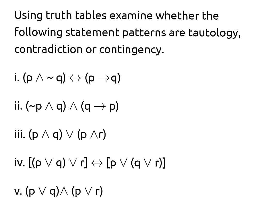 Using truth tables examine whether the
following statement patterns are tautology,
contradiction or contingency.
i. (p A- q) <> (p →q)
ii. (~p A q) A (q → p)
ii. (р Л q) V (р Лг)
iv. [(p V q) V r] <+ [p V (q V r)]
v. (p V q)A (p V r)
