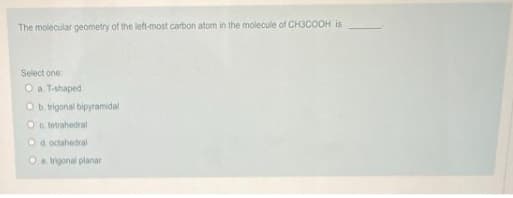 The molecular geometry of the left-most carbon atom in the molecule of CH3COOH is
Select one:
Oa. T-shaped
Ob trigonal bipyramidal
O c tetrahedral
Od. octahedral
Oe trigonal planar
