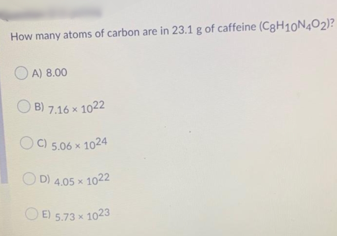 D) 4.05 x 1022
How many atoms of carbon are in 23.1 g of caffeine (C8H10N4O2)?
O A) 8.00
B)
7.16 x 1022
C)
5.06 x 1024
E) 5.73 x 1023
