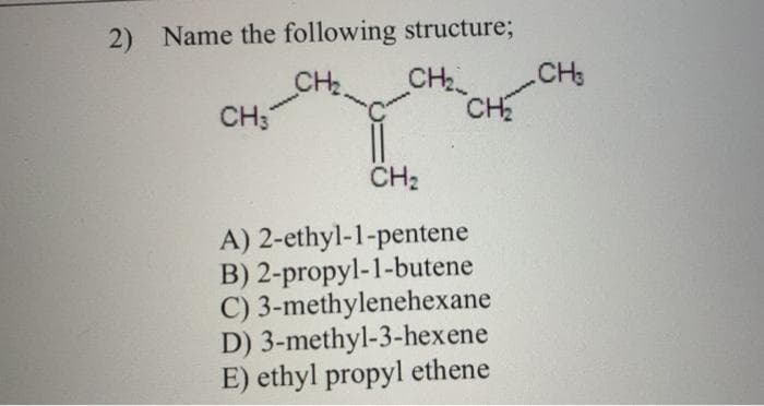 2) Name the following structure;
CH2
CH;
CH
CH3
CH
CH2
A) 2-ethyl-1-pentene
B) 2-propyl-1-butene
C) 3-methylenehexane
D) 3-methyl-3-hexene
E) ethyl propyl ethene

