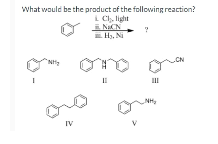 What would be the product of the following reaction?
i. Cl2, light
ii. NaCN
iii. H2, Ni
`NH2
II
II
NH2
IV
