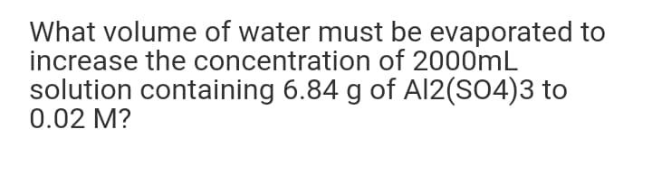 What volume of water must be evaporated to
increase the concentration of 2000mL
solution containing 6.84 g of Al2(SO4)3 to
0.02 M?
