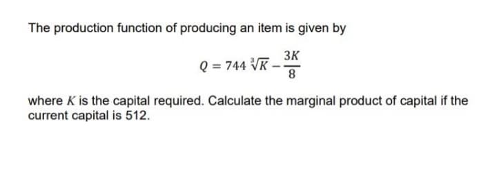 The production function of producing an item is given by
3K
Q = 744 VR -
where K is the capital required. Calculate the marginal product of capital if the
current capital is 512.
