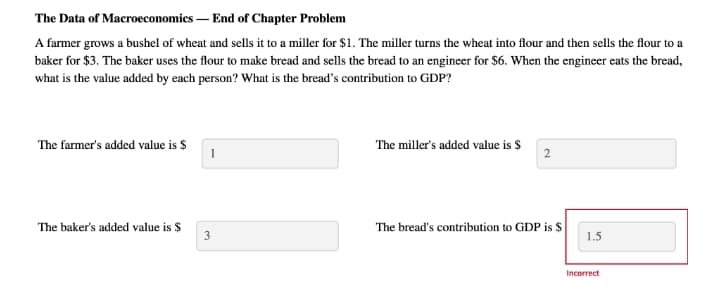 The Data of Macroeconomics – End of Chapter Problem
A farmer grows a bushel of wheat and sells it to a miller for $1. The miller turns the wheat into flour and then sells the flour to a
baker for $3. The baker uses the flour to make bread and sells the bread to an engineer for $6. When the engineer eats the bread,
what is the value added by each person? What is the bread's contribution to GDP?
The farmer's added value is $
The miller's added value is $
The baker's added value is $
The bread's contribution to GDP is $
3
1.5
Incorrect
