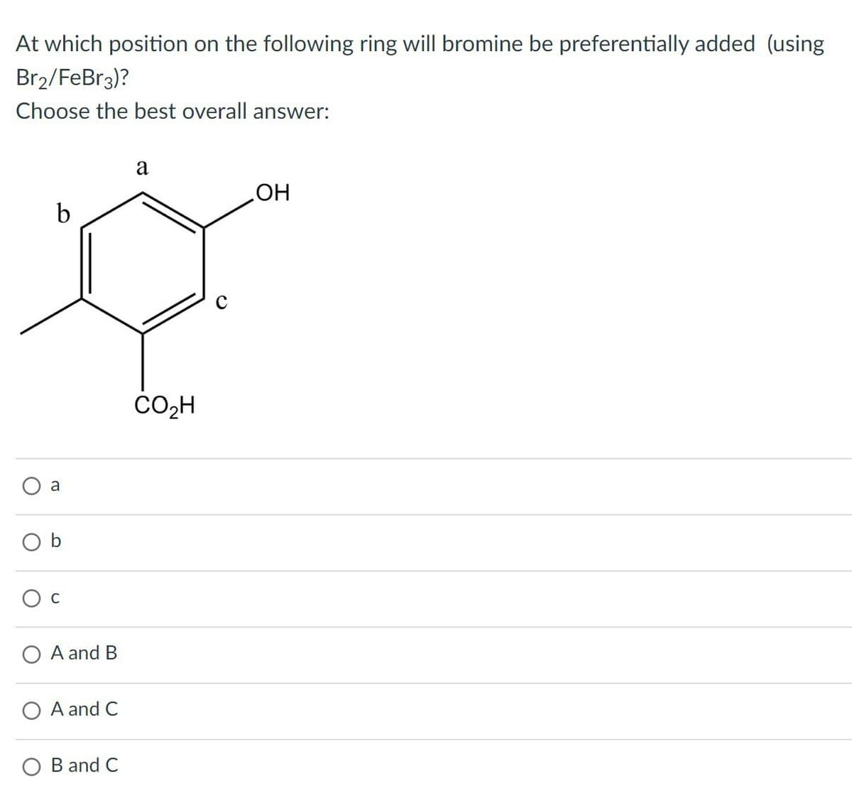 At which position on the following ring will bromine be preferentially added (using
Br2/FeBr3)?
Choose the best overall answer:
a
C
a
OH
b
A and B
OA and C
O B and C
CO₂H