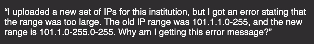 "I uploaded a new set of IPs for this institution, but I got an error stating that
the range was too large. The old IP range was 101.1.1.0-255, and the new
range is 101.1.0-255.0-255. Why am I getting this error message?"
