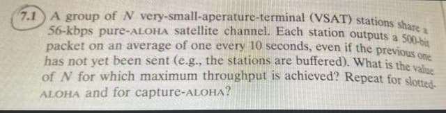 7.1 A group of N very-small-aperature-terminal (VSAT) stations sho
56-kbps pure-ALOHA satellite channel. Each station outputs a 500
packet on an average of one every 10 seconds, even if the previous o
has not yet been sent (e.g., the stations are buffered). What is the v
of N for which maximum throughput is achieved? Repeat for slotted
ALOHA and for capture-ALOHA?
