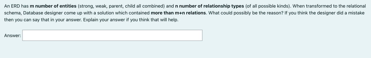 An ERD has m number of entities (strong, weak, parent, child all combined) and n number of relationship types (of all possible kinds). When transformed to the relational
schema, Database designer come up with a solution which contained more than m+n relations. What could possibly be the reason? If you think the designer did a mistake
then you can say that in your answer. Explain your answer if you think that will help.
Answer:
