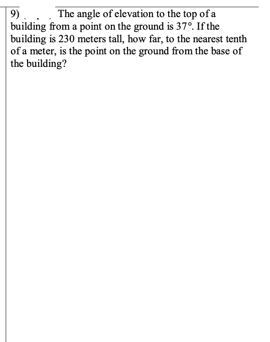 9)
building from a point on the ground is 37°. If the
building is 230 meters tall, how far, to the nearest tenth
of a meter, is the point on the ground from the base of
the building?
The angle of elevation to the top of a
