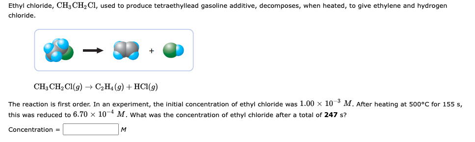 Ethyl chloride, CH3 CH₂ Cl, used to produce tetraethyllead gasoline additive, decomposes, when heated, to give ethylene and hydrogen
chloride.
CH3 CH₂Cl(g) → C₂H4 (9) + HCl(g)
The reaction is first order. In an experiment, the initial concentration of ethyl chloride was 1.00 x 107 M. After heating at 500°C for 155 s,
this was reduced to 6.70 x 10-4 M. What was the concentration of ethyl chloride after a total of 247 s?
Concentration =
M