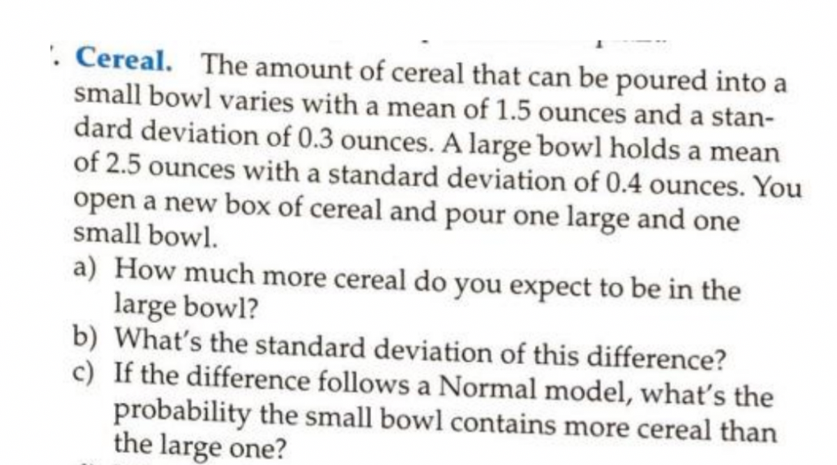 . Cereal. The amount of cereal that can be poured into a
small bowl varies with a mean of 1.5 ounces and a stan-
dard deviation of 0.3 ounces. A large bowl holds a mean
of 2.5 ounces with a standard deviation of 0.4 ounces. You
open a new box of cereal and pour one large and one
small bowl.
a) How much more cereal do you expect to be in the
large bowl?
b) What's the standard deviation of this difference?
c) If the difference follows a Normal model, what's the
probability the small bowl contains more cereal than
the large one?