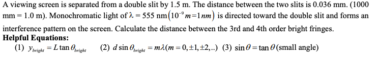 A viewing screen is separated from a double slit by 1.5 m. The distance between the two slits is 0.036 mm. (1000
mm = 1.0 m). Monochromatic light of λ = 555 nm (10m=1nm) is directed toward the double slit and forms an
interference pattern on the screen. Calculate the distance between the 3rd and 4th order bright fringes.
Helpful Equations:
(1) Ybright = L tan bright (2) d sin bright = m²(m=0,±1,±2,..)
(3) sin =tan(small angle)