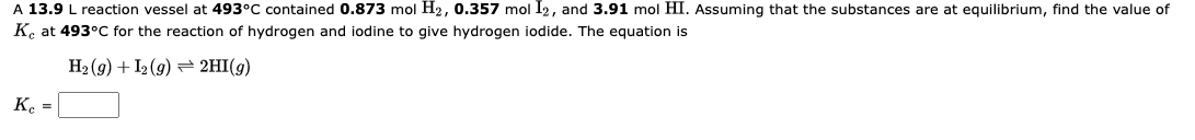 A 13.9 L reaction vessel at 493°C contained 0.873 mol H₂, 0.357 mol I2, and 3.91 mol HI. Assuming that the substances are at equilibrium, find the value of
Ke at 493°C for the reaction of hydrogen and iodine to give hydrogen iodide. The equation is
H₂(g) + I2(g) → 2HI(g)
Kc =