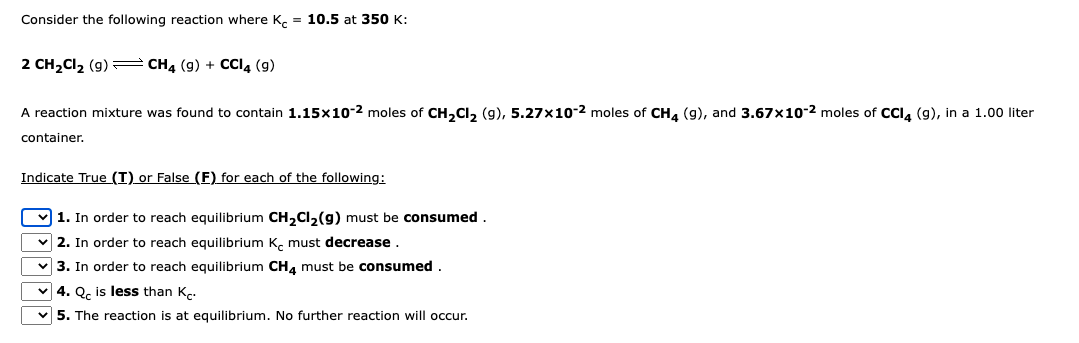 Consider the following reaction where K = 10.5 at 350 K:
2 CH₂Cl₂ (9) CH4 (9) + CCI4 (9)
A reaction mixture was found to contain 1.15x10-2 moles of CH₂Cl₂ (9), 5.27x10-2 moles of CH4 (9), and 3.67x10-2 moles of CCl4 (9), in a 1.00 liter
container.
Indicate True (T) or False (F) for each of the following:
1. In order to reach equilibrium CH₂Cl₂(g) must be consumed.
✓2. In order to reach equilibrium K must decrease.
✓3. In order to reach equilibrium CH4 must be consumed.
✓4. Qc is less than K.
5. The reaction is at equilibrium. No further reaction will occur.