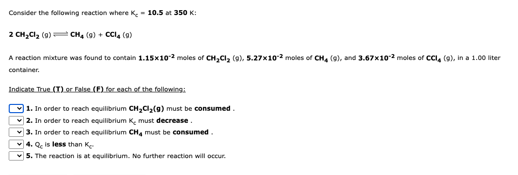 Consider the following reaction where Kc = 10.5 at 350 K:
2 CH₂Cl₂ (9) CH4 (9) + CCI4 (9)
A reaction mixture was found to contain 1.15x10-2 moles of CH₂Cl₂ (9), 5.27x10-2 moles of CH4 (9), and 3.67x10-2 moles of CCl4 (9), in a 1.00 liter
container.
Indicate True (I) or False (F) for each of the following:
1. In order to reach equilibrium CH₂Cl₂(g) must be consumed.
2. In order to reach equilibrium K must decrease
3. In order to reach equilibrium CH4 must be consumed.
4. Qc is less than K.
5. The reaction is at equilibrium. No further reaction will occur.