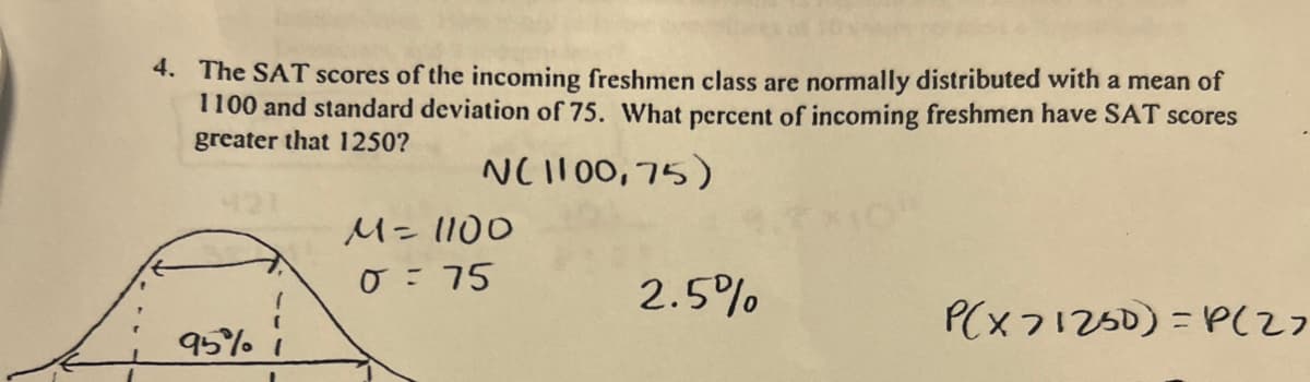 4. The SAT scores of the incoming freshmen class are normally distributed with a mean of
1100 and standard deviation of 75. What percent of incoming freshmen have SAT scores
greater that 1250?
N(1100,75)
95% 1
M = 1100
0 = 75
2.5%
P(x71250)=P(27