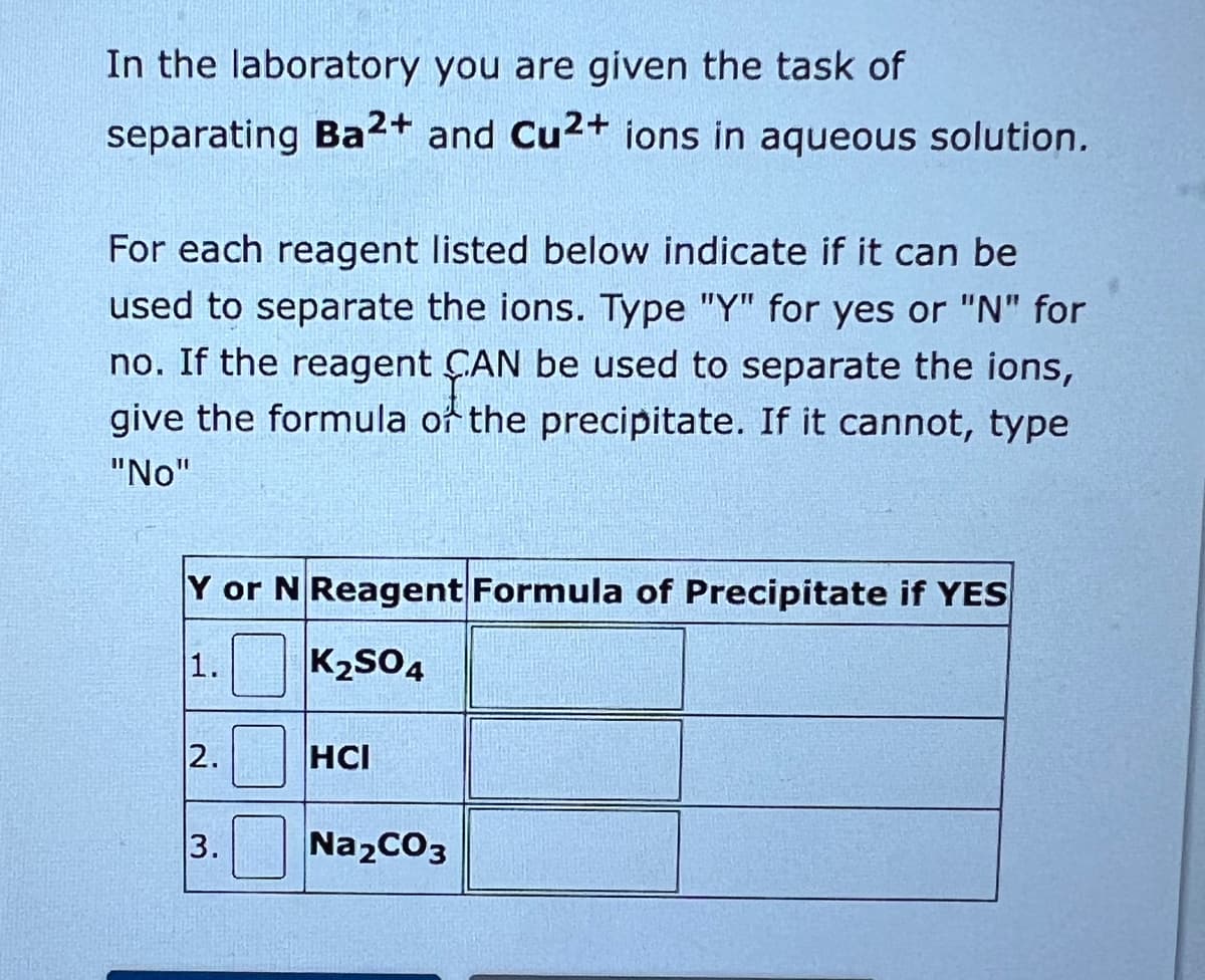 In the laboratory you are given the task of
separating Ba2+ and Cu2+ ions in aqueous solution.
For each reagent listed below indicate if it can be
used to separate the ions. Type "Y" for yes or "N" for
no. If the reagent CAN be used to separate the ions,
give the formula of the precipitate. If it cannot, type
"No"
Y or N Reagent Formula of Precipitate if YES
1. K₂SO4
2.0
3. Na₂CO3
HCI