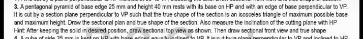3. A pentagonal pyramid of base edge 25 mm and height 40 mm rests with its base on HP and with an edge of base perpendicular to VP.
It is cut by a section plane perpendicular to VP such that the true shape of the section is an isosceles triangle of maximum possible base
and maximum height Draw the sectional plan and true shape of the section. Also measure the inclination of the cutting plane with HP
Hint: After keeping the solid in desired position, draw sectional top view as shown. Then draw sectional front view and true shape
A cuba of eide 35 mm je kant on HP with base edges equaly inclined to VP t je cut by s plane perpendicular to VP and inclined to HP
