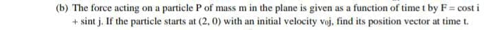 (b) The force acting on a particle P of mass m in the plane is given as a function of time t by F= cost i
+ sint j. If the particle starts at (2, 0) with an initial velocity voj, find its position vector at time t.
