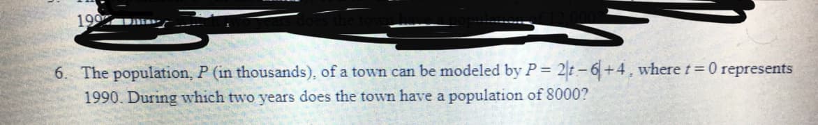 199
6. The population, P (in thousands), of a town can be modeled by P= 2t-6+4, where t= 0 represents
1990. During which two years does the town have a population of 8000?
