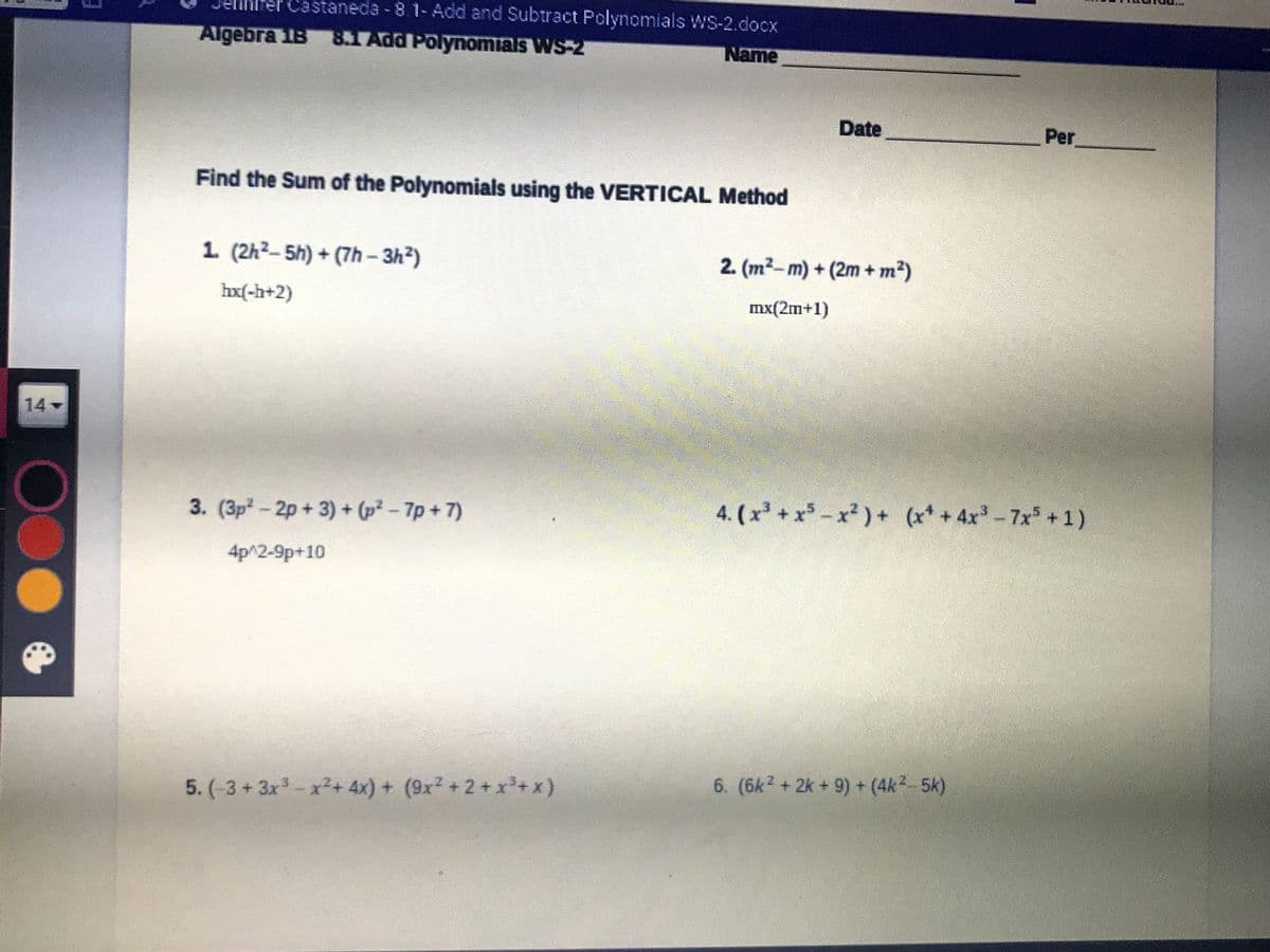 er Castaneda -8.1-Add and Subtract Polynomials WS-2.docx
Algebra 1B 8.1 Add Polynomials WS-2
Name
Date
Per
Find the Sum of the Polynomials using the VERTICAL Method
1. (2h2-5h) + (7h-3h2)
2. (m2-m) + (2m + m²)
hx(-h+2)
mx(2m+1)
14
-
3. (3p- 2p + 3) + (p² - 7p + 7)
4. (x +x-x2)+ (x* + 4x-7x+1)
4p^2-9p+10
5. (-3+3x-x²+ 4x) + (9x +2+x+x)
6. (6k? + 2k + 9) + (4k2-5k)

