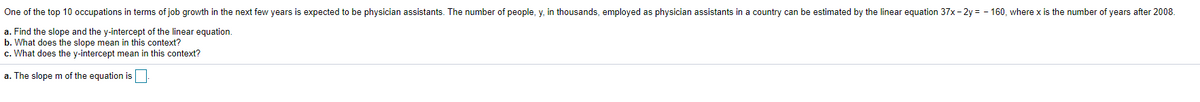 One of the top 10 occupations in terms of job growth in the next few years is expected to be physician assistants. The number of people, y, in thousands, employed as physician assistants in a country can be estimated by the linear equation 37x - 2y = - 160, where x is the number of years after 2008.
a. Find the slope and the y-intercept of the linear equation.
b. What does the slope mean in this context?
c. What does the y-intercept mean in this context?
a. The slope m of the equation is
