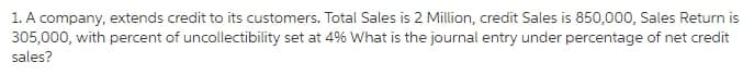 1. A company, extends credit to its customers. Total Sales is 2 Million, credit Sales is 850,000, Sales Return is
305,000, with percent of uncollectibility set at 4% What is the journal entry under percentage of net credit
sales?
