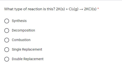 What type of reaction is this? 2K(s) + Cl:(g) → 2KCI(s) *
Synthesis
Decomposition
Combustion
Single Replacement
O Double Replacement
