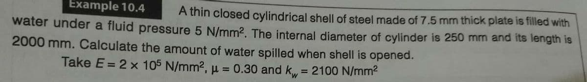 Example 10.4
A thin closed cylindrical shell of steel made of 7.5 mm thick plate is filled with
water under a fluid pressure 5 N/mm2. The internal diameter of cylinder is 250 mm and its length is
2000 mm. Calculate the amount of water spilled when shell is opened.
Take E = 2 x 105 N/mm2, µ = 0.30 and k = 2100 N/mm?
