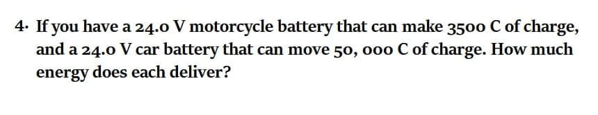 4. If you have a 24.0 V motorcycle battery that can make 3500 C of charge,
and a 24.0 V car battery that can move 50, o0o C of charge. How much
energy does each deliver?
