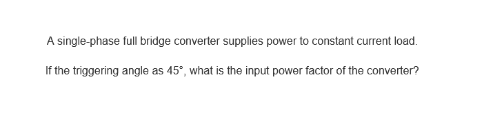 A single-phase full bridge converter supplies power to constant current load.
If the triggering angle as 45°, what is the input power factor of the converter?
