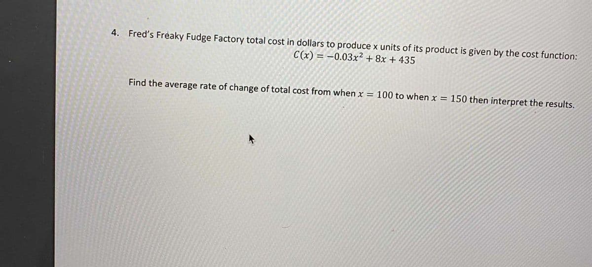 4. Fred's Freaky Fudge Factory total cost in dollars to produce x units of its product is given by the cost function:
C(x) = -0.03x² + 8x + 435
Find the average rate of change of total cost from when x = 100 to when x = 150 then interpret the results.
