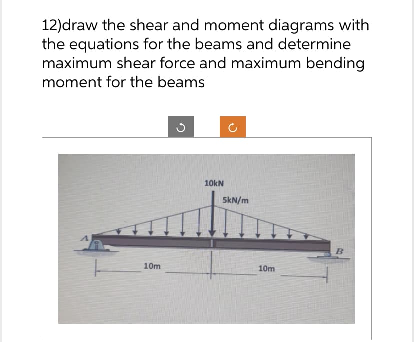 12)draw the shear and moment diagrams with
the equations for the beams and determine
maximum shear force and maximum bending
moment for the beams
A
10m
10kN
5kN/m
10m
B