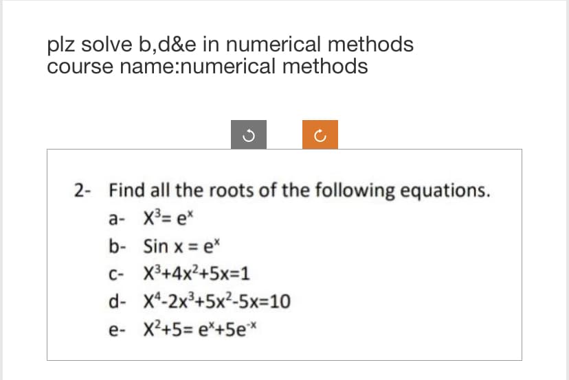 plz solve b,d&e in numerical methods
course name:numerical methods
2- Find all the roots of the following equations.
a- X³= ex
b- Sin x = ex
C- X³+4x²+5x=1
d- X4-2x³+5x²-5x=10
e- X²+5=e*+5e**