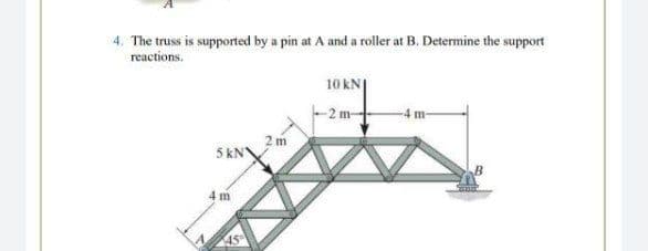 4. The truss is supported by a pin at A and a roller at B. Determine the support
reactions.
10 kN|
-2 m-
-4 m-
5 kN
4 m
45°
