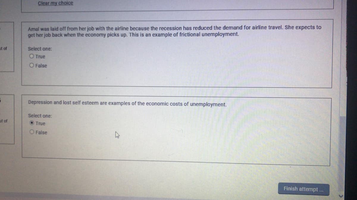 Clear my choice
Amal was laid off from her job with the airline because the recession has reduced the demand for airline travel. She expects to
get her job back when the economy picks up. This is an example of frictional unemployment.
ut of
Select one:
O True
O False
Depression and lost self esteem are examples of the economic costs of unemployment.
Select one:
ut of
O True
O False
Finish attempt..
