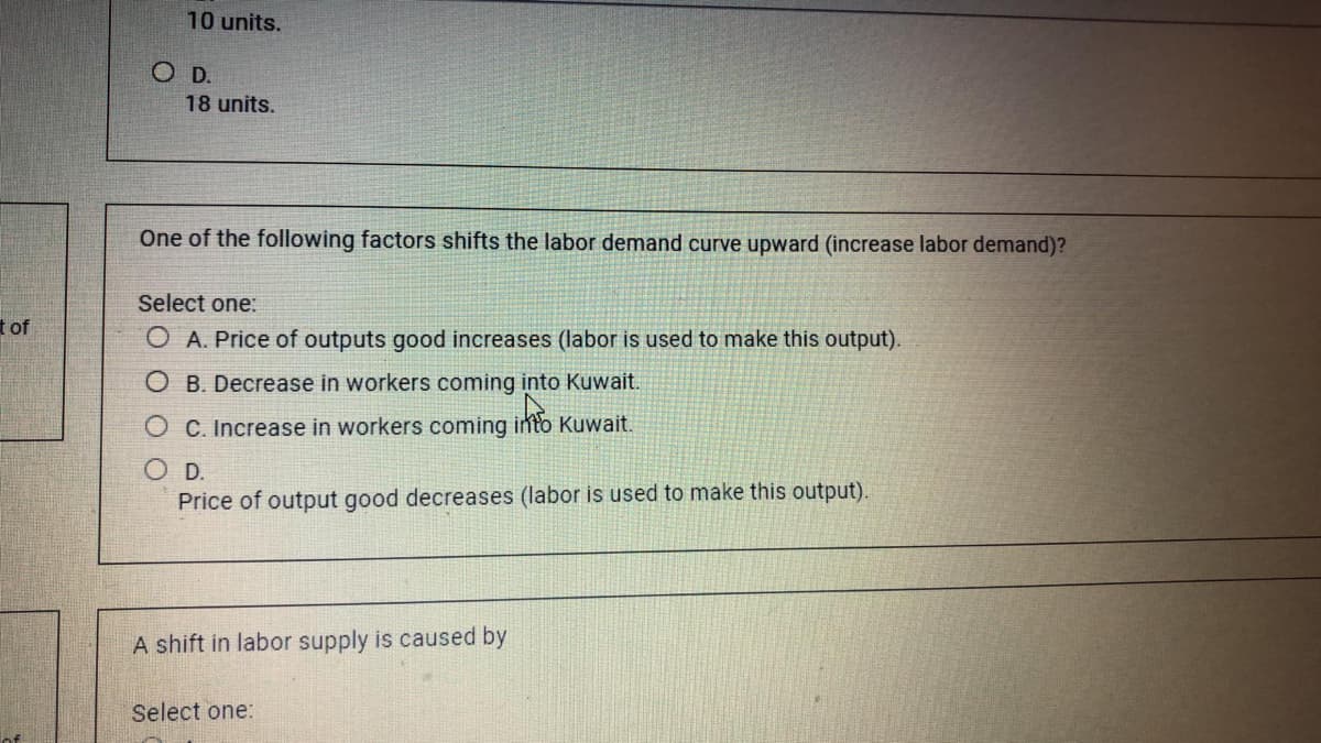 10 units.
OD.
18 units.
One of the following factors shifts the labor demand curve upward (increase labor demand)?
Select one:
t of
O A. Price of outputs good increases (labor is used to make this output).
O B. Decrease in workers coming into Kuwait.
O C. Increase in workers coming into Kuwait.
O D.
Price of output good decreases (labor is used to make this output).
A shift in labor supply is caused by
Select one:
